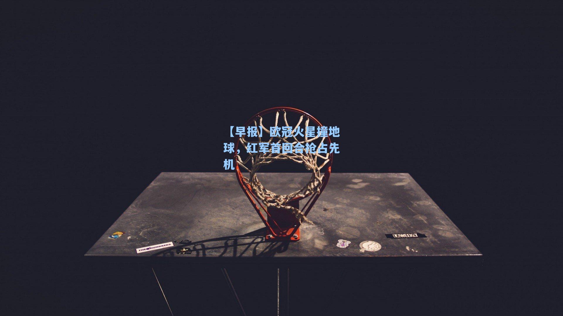 【早报】欧冠火星撞地球，红军首回合抢占先机