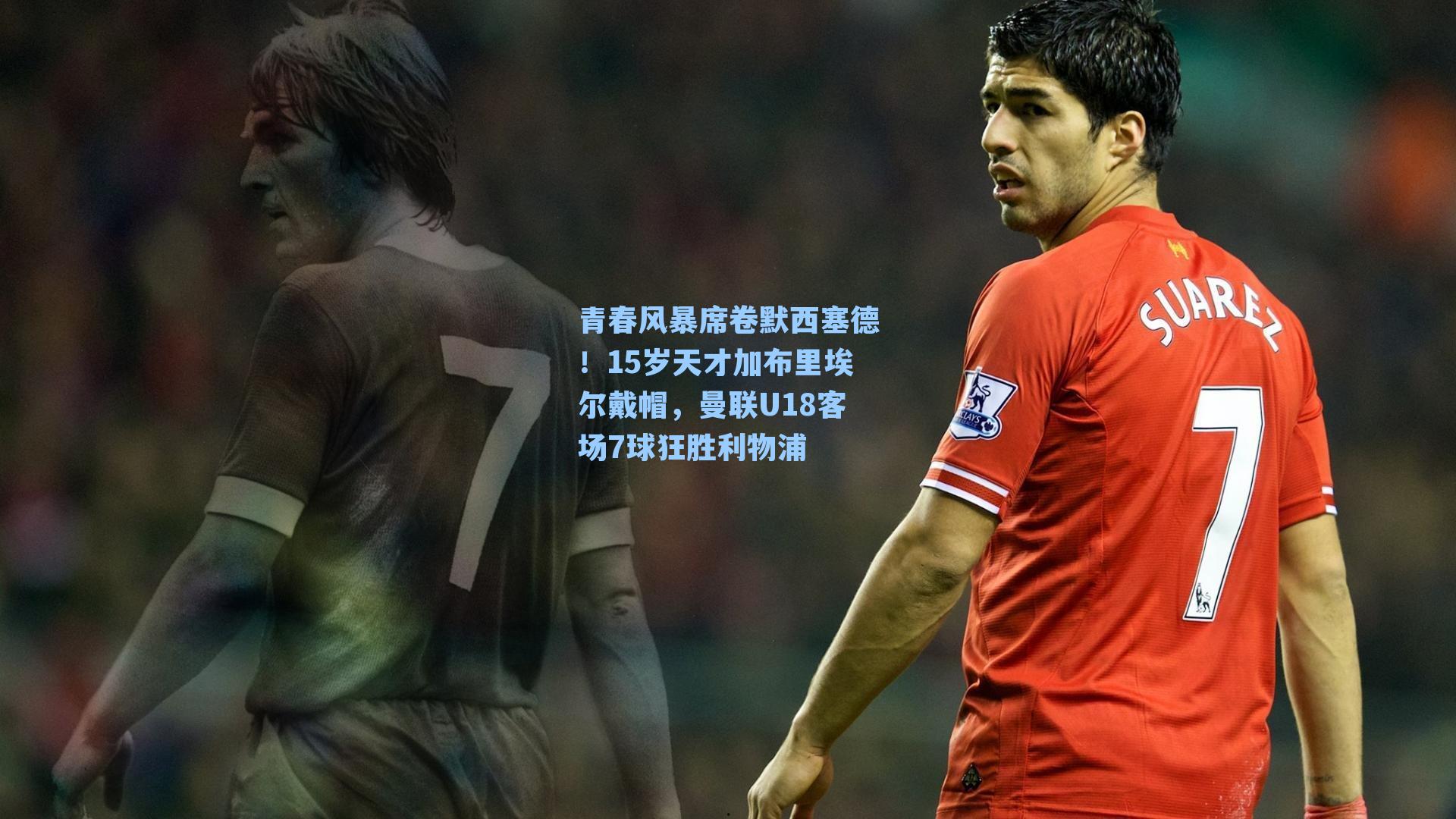 青春风暴席卷默西塞德!15岁天才加布里埃尔戴帽,曼联U18客场7球狂胜利物浦